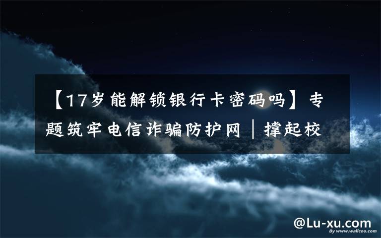 【17岁能解锁银行卡密码吗】专题筑牢电信诈骗防护网｜撑起校园保护伞 电信诈骗"防"为先