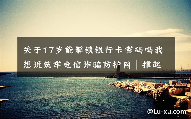 关于17岁能解锁银行卡密码吗我想说筑牢电信诈骗防护网｜撑起校园保护伞 电信诈骗“防”为先