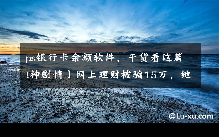 ps银行卡余额软件，干货看这篇!神剧情！网上理财被骗15万，她靠一张PS图“骗”回全部钱款！