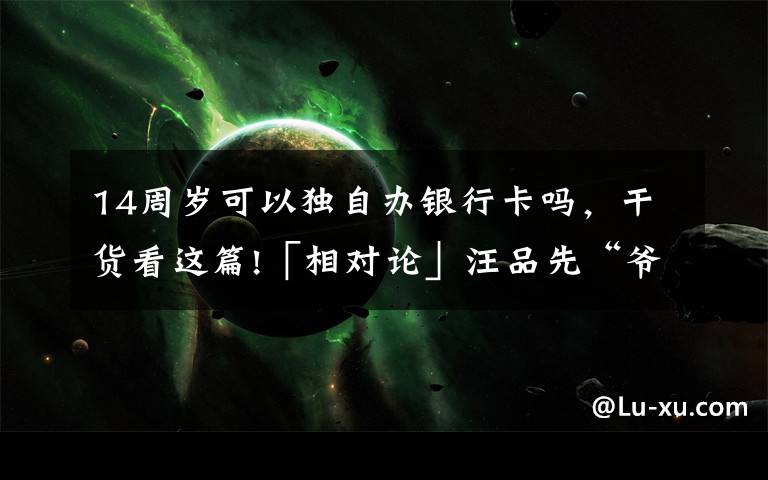 14周岁可以独自办银行卡吗，干货看这篇!「相对论」汪品先“爷爷”：我有话要说｜Vol.108