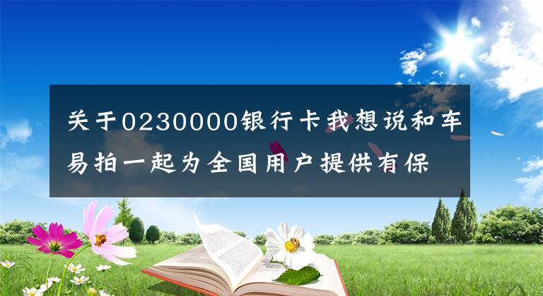 关于0230000银行卡我想说和车易拍一起为全国用户提供有保障的二手车