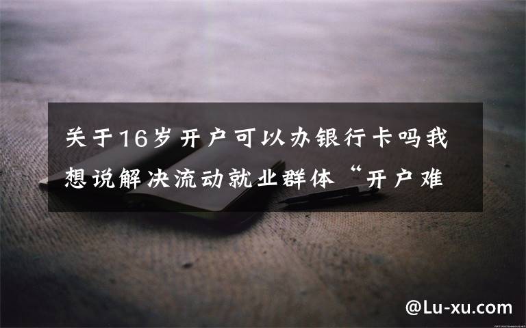 关于16岁开户可以办银行卡吗我想说解决流动就业群体“开户难”央行指导银行推出个人简易开户服务