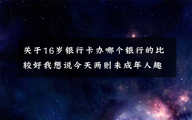关于16岁银行卡办哪个银行的比较好我想说今天两则未成年人趣事上热搜，让人啼笑皆非的同时，也让人深思