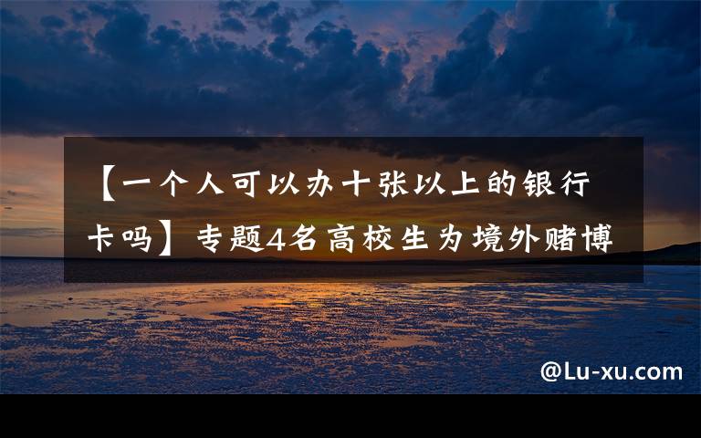 【一个人可以办十张以上的银行卡吗】专题4名高校生为境外赌博集团1个月洗钱超千万，收入用于买游戏装备、喂养品种猫