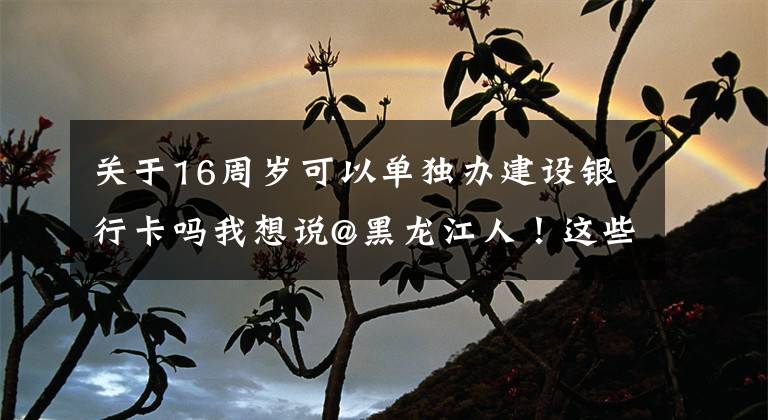 关于16周岁可以单独办建设银行卡吗我想说@黑龙江人！这些业务，通通简化