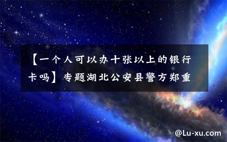 【一个人可以办十张以上的银行卡吗】专题湖北公安县警方郑重提示：拥有银行卡的注意了，这点小便宜可贪不得