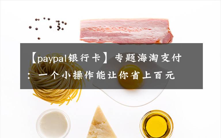 【paypal银行卡】专题海淘支付：一个小操作能让你省上百元