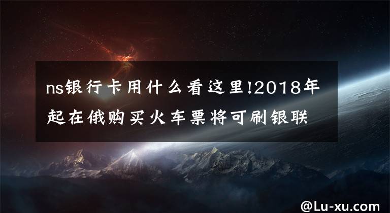 ns银行卡用什么看这里!2018年起在俄购买火车票将可刷银联卡