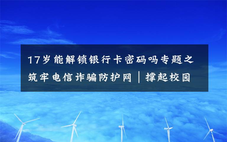 17岁能解锁银行卡密码吗专题之筑牢电信诈骗防护网｜撑起校园保护伞 电信诈骗“防”为先