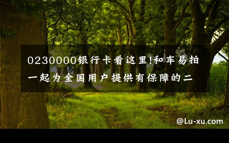 0230000银行卡看这里!和车易拍一起为全国用户提供有保障的二手车