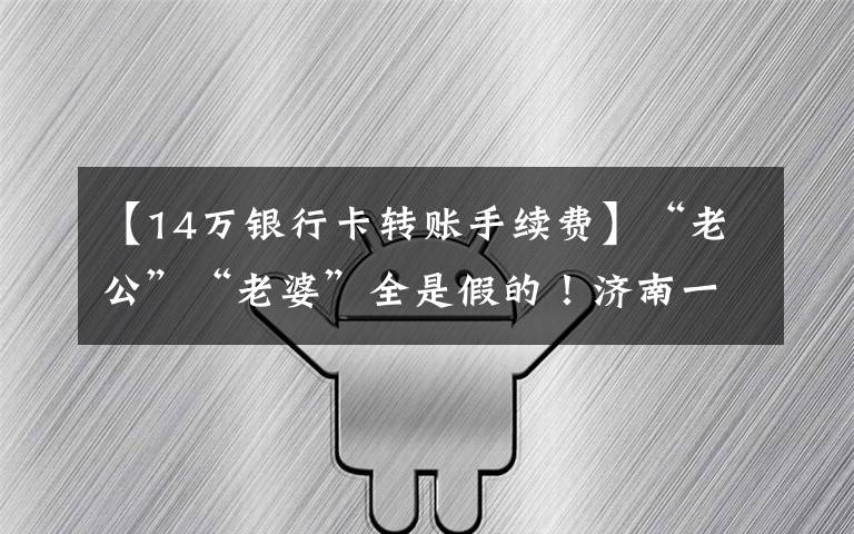 【14万银行卡转账手续费】“老公”“老婆”全是假的！济南一男子遭遇“杀猪盘”诈骗，95万元打水漂