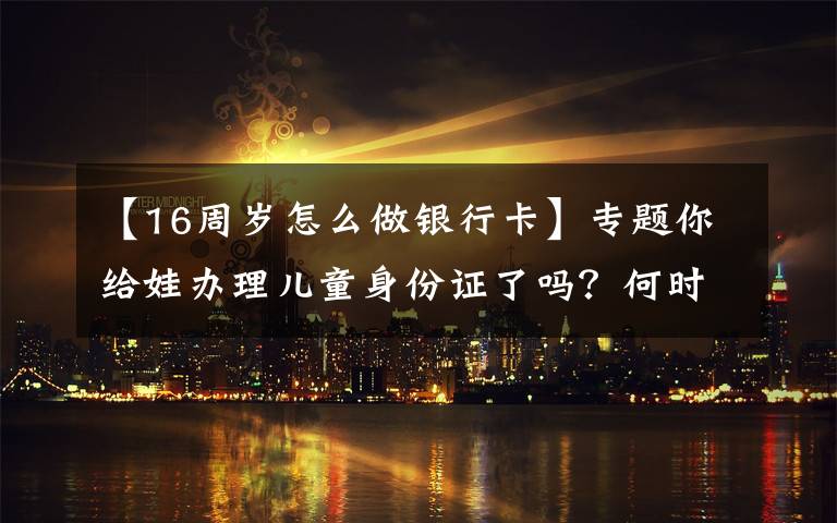 【16周岁怎么做银行卡】专题你给娃办理儿童身份证了吗？何时办理、有何好处，看完别错过