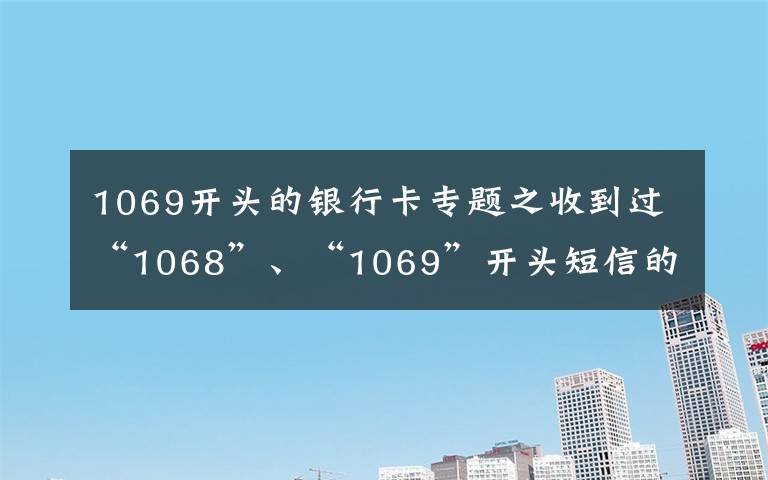 1069开头的银行卡专题之收到过“1068”、“1069”开头短信的速看