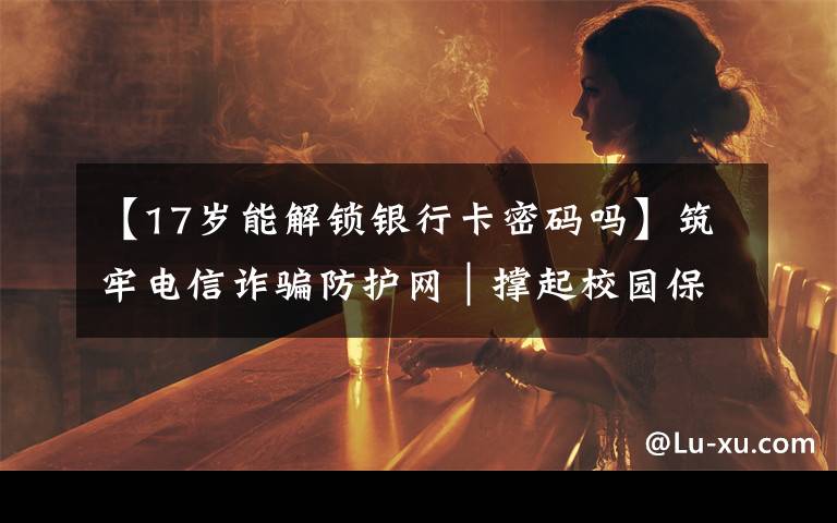【17岁能解锁银行卡密码吗】筑牢电信诈骗防护网｜撑起校园保护伞 电信诈骗"防"为先