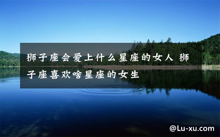 狮子座会爱上什么星座的女人 狮子座喜欢啥星座的女生