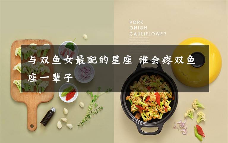 与双鱼女最配的星座 谁会疼双鱼座一辈子