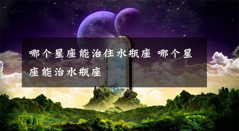 哪个星座能治住水瓶座 哪个星座能治水瓶座