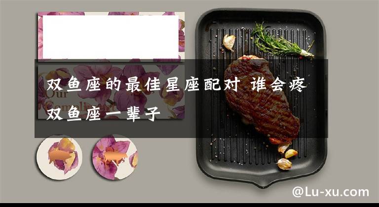 双鱼座的最佳星座配对 谁会疼双鱼座一辈子