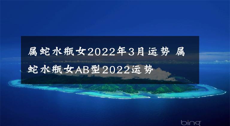 属蛇水瓶女2022年3月运势 属蛇水瓶女AB型2022运势