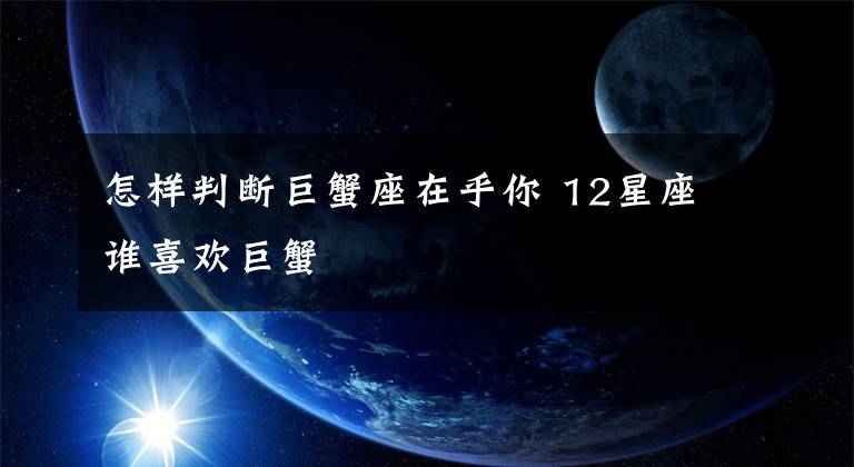 怎样判断巨蟹座在乎你 12星座谁喜欢巨蟹