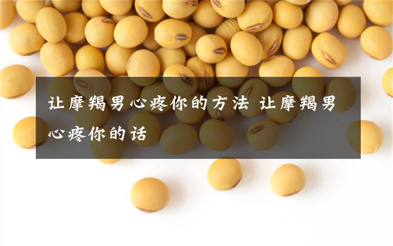 让摩羯男心疼你的方法 让摩羯男心疼你的话