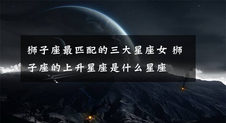 狮子座最匹配的三大星座女 狮子座的上升星座是什么星座