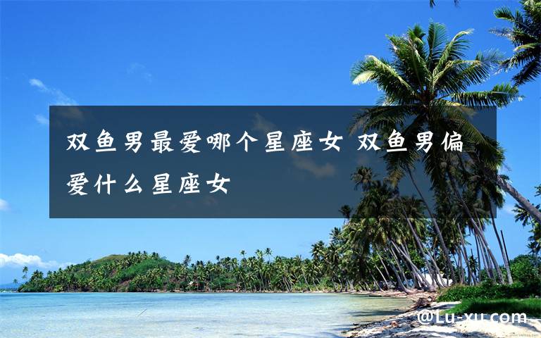 双鱼男最爱哪个星座女 双鱼男偏爱什么星座女