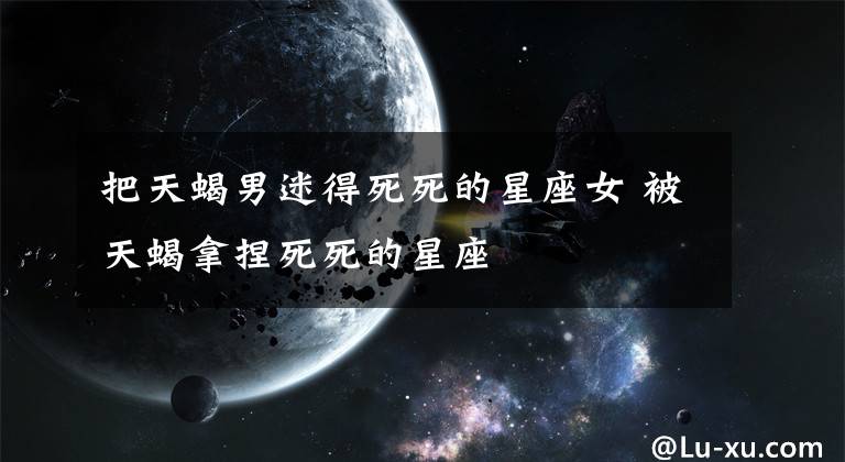 把天蝎男迷得死死的星座女 被天蝎拿捏死死的星座