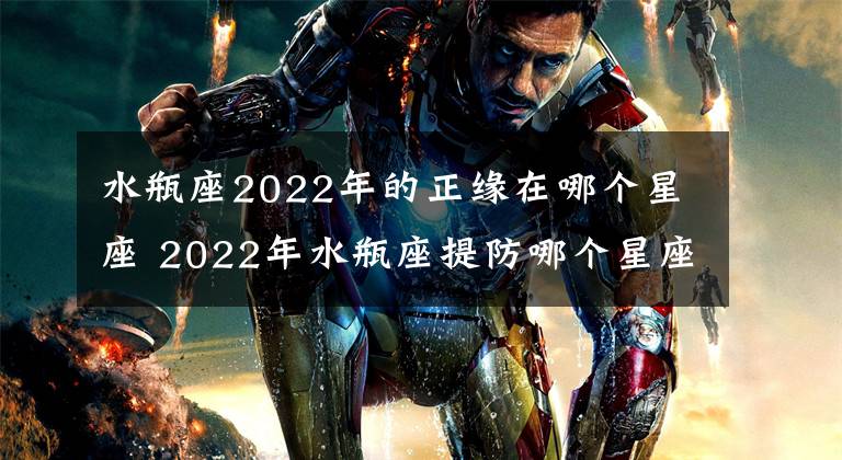 水瓶座2022年的正缘在哪个星座 2022年水瓶座提防哪个星座