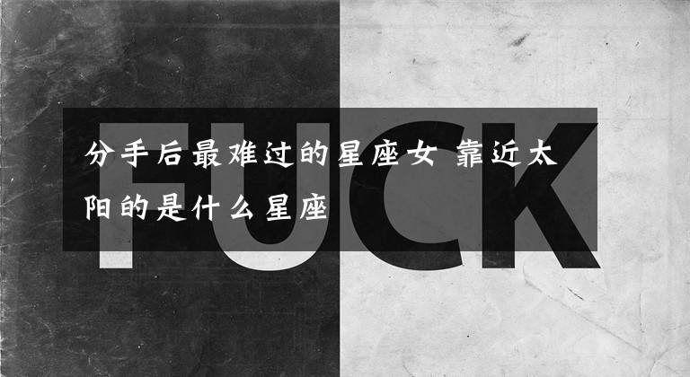 分手后最难过的星座女 靠近太阳的是什么星座