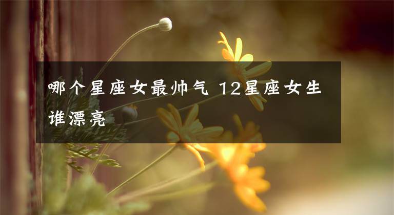 哪个星座女最帅气 12星座女生谁漂亮