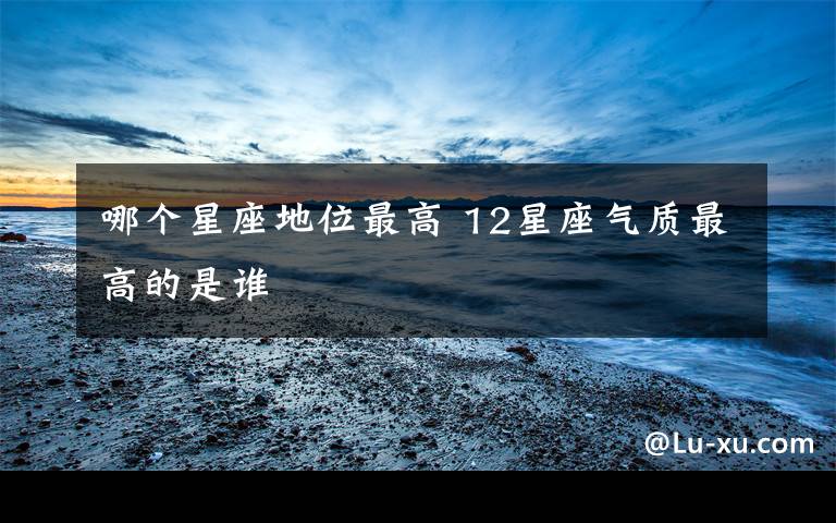 哪个星座地位最高 12星座气质最高的是谁