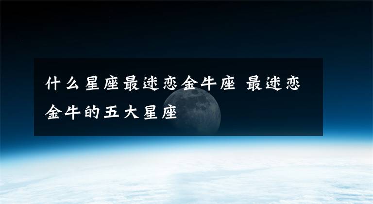 什么星座最迷恋金牛座 最迷恋金牛的五大星座