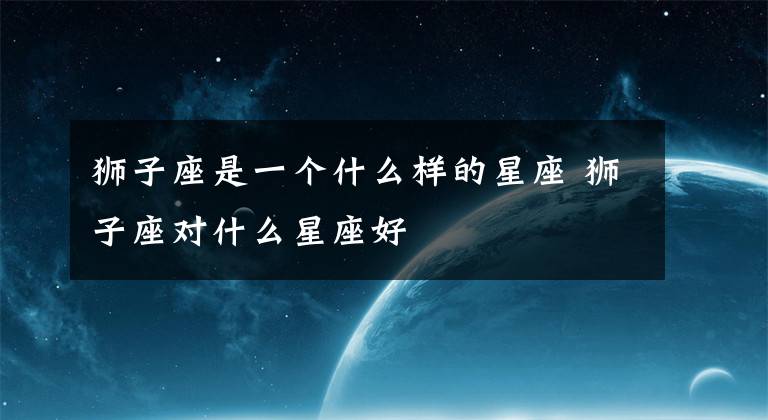 狮子座是一个什么样的星座 狮子座对什么星座好