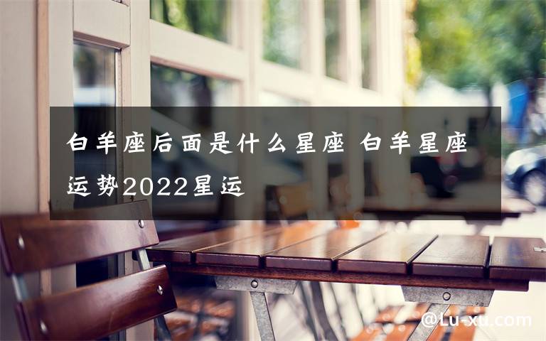 白羊座后面是什么星座 白羊星座运势2022星运