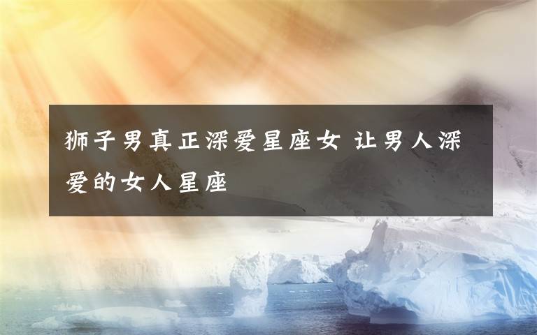 狮子男真正深爱星座女 让男人深爱的女人星座