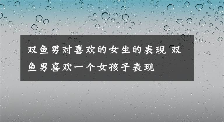 双鱼男对喜欢的女生的表现 双鱼男喜欢一个女孩子表现