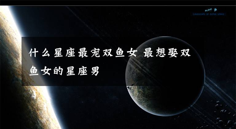 什么星座最宠双鱼女 最想娶双鱼女的星座男