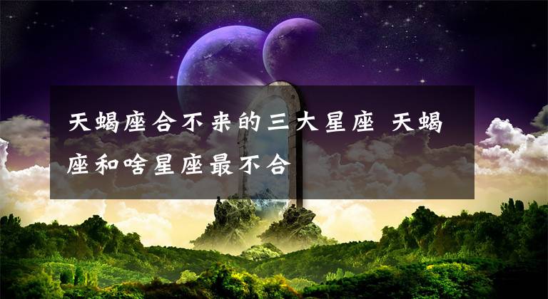 天蝎座合不来的三大星座 天蝎座和啥星座最不合