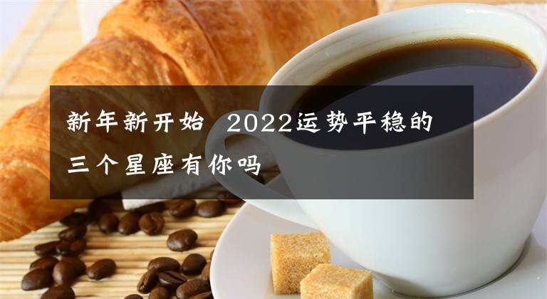 新年新开始  2022运势平稳的三个星座有你吗