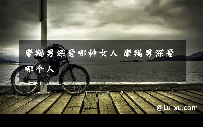 摩羯男深爱哪种女人 摩羯男深爱哪个人