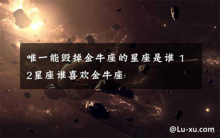 唯一能毁掉金牛座的星座是谁 12星座谁喜欢金牛座