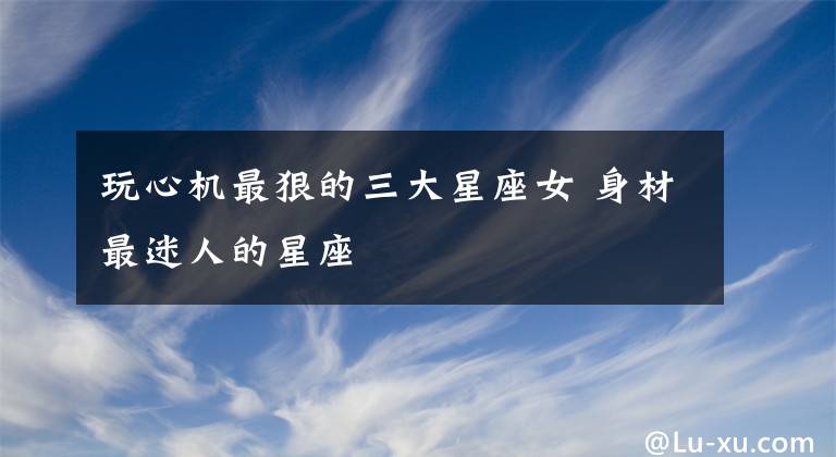 玩心机最狠的三大星座女 身材最迷人的星座