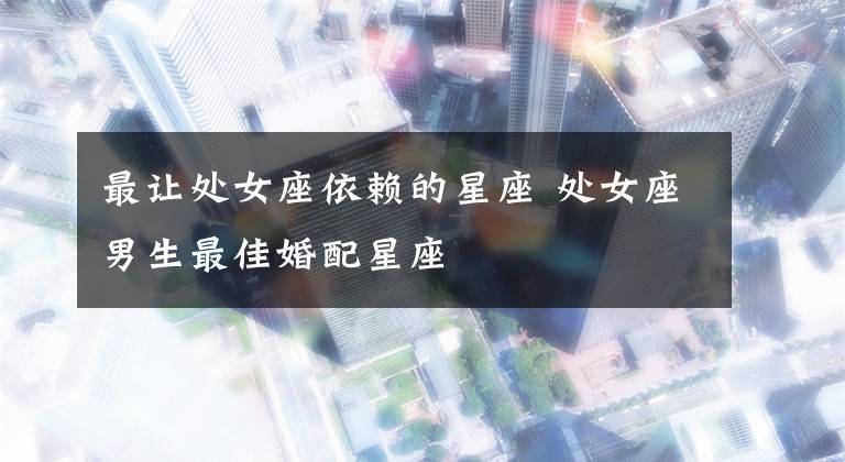 最让处女座依赖的星座 处女座男生最佳婚配星座