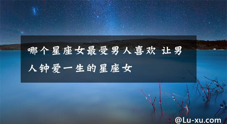 哪个星座女最受男人喜欢 让男人钟爱一生的星座女