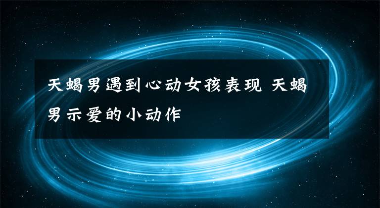 天蝎男遇到心动女孩表现 天蝎男示爱的小动作