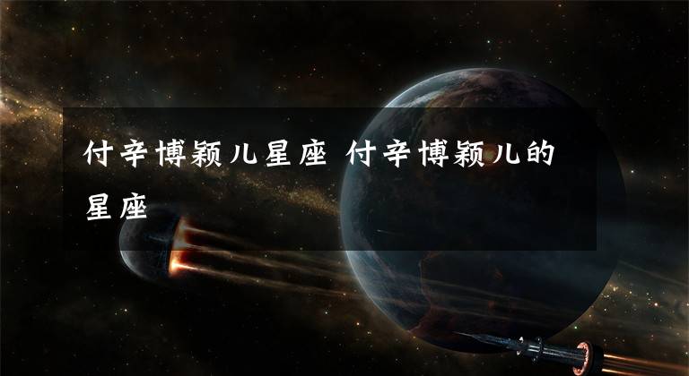 付辛博颖儿星座 付辛博颖儿的星座