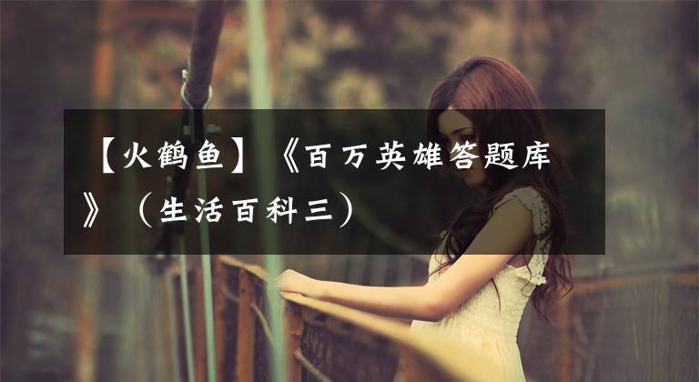 【火鹤鱼】《百万英雄答题库》（生活百科三）