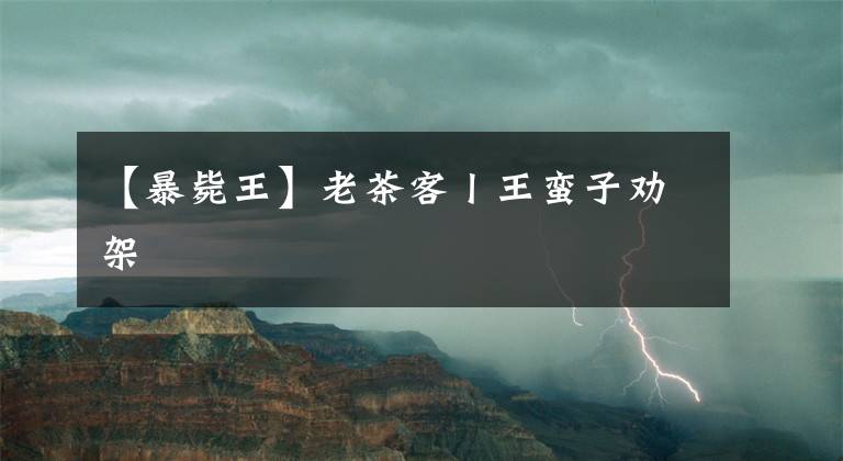 【暴毙王】老茶客丨王蛮子劝架