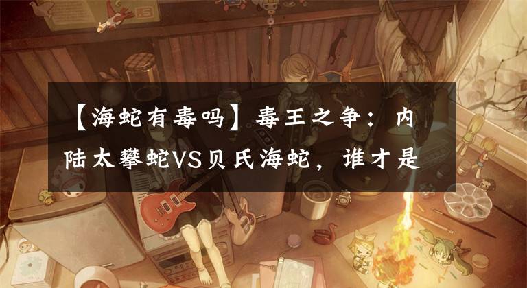 【海蛇有毒吗】毒王之争：内陆太攀蛇VS贝氏海蛇，谁才是世界上最毒的蛇？